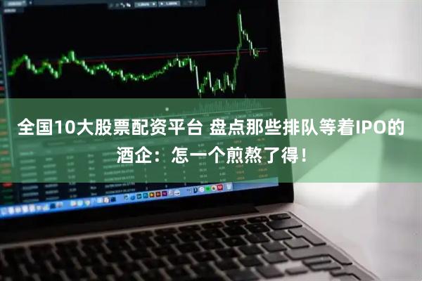全国10大股票配资平台 盘点那些排队等着IPO的酒企：怎一个煎熬了得！