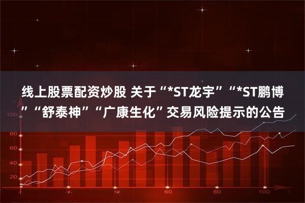 线上股票配资炒股 关于“*ST龙宇”“*ST鹏博”“舒泰神”“广康生化”交易风险提示的公告