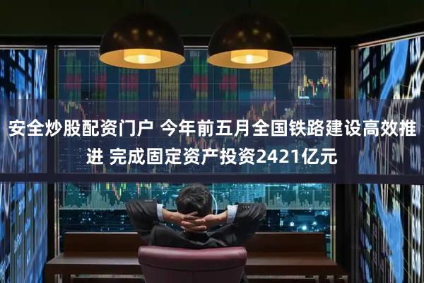 安全炒股配资门户 今年前五月全国铁路建设高效推进 完成固定资产投资2421亿元