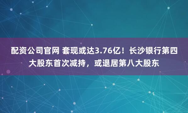 配资公司官网 套现或达3.76亿！长沙银行第四大股东首次减持，或退居第八大股东