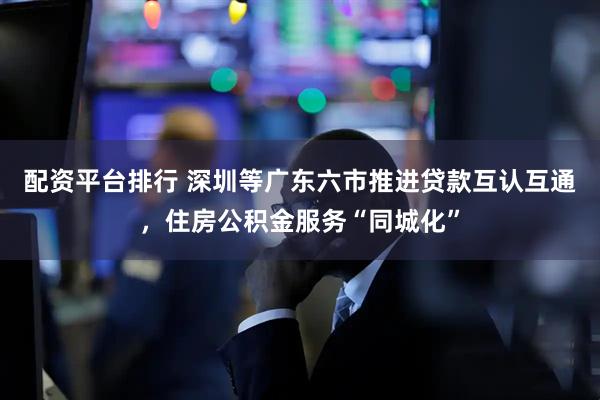 配资平台排行 深圳等广东六市推进贷款互认互通，住房公积金服务“同城化”