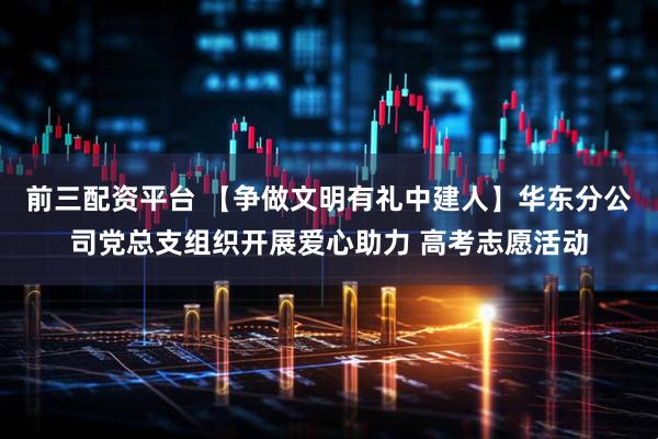 前三配资平台 【争做文明有礼中建人】华东分公司党总支组织开展爱心助力 高考志愿活动