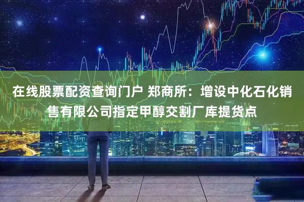 在线股票配资查询门户 郑商所：增设中化石化销售有限公司指定甲醇交割厂库提货点