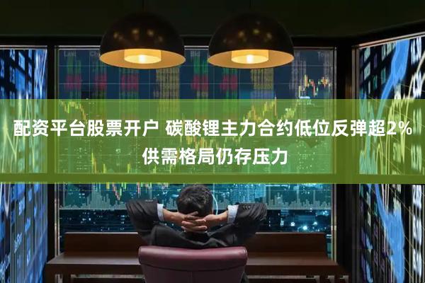 配资平台股票开户 碳酸锂主力合约低位反弹超2% 供需格局仍存压力