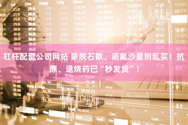 杠杆配资公司网站 蒙脱石散、诺氟沙星别乱买！抗原、退烧药已“秒发货”！