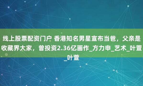 线上股票配资门户 香港知名男星宣布当爸，父亲是收藏界大家，曾投资2.36亿画作_方力申_艺术_叶萱