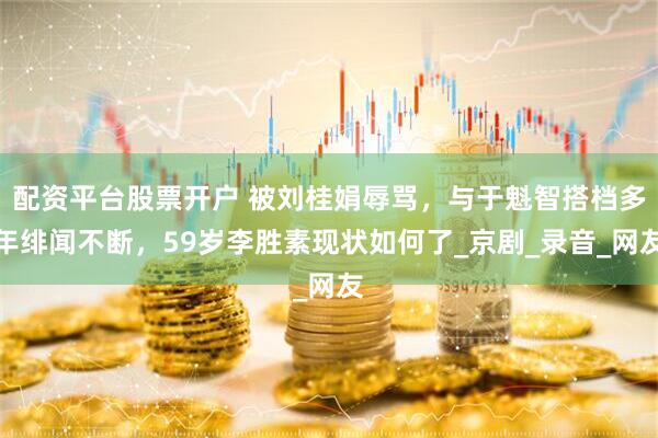 配资平台股票开户 被刘桂娟辱骂，与于魁智搭档多年绯闻不断，59岁李胜素现状如何了_京剧_录音_网友