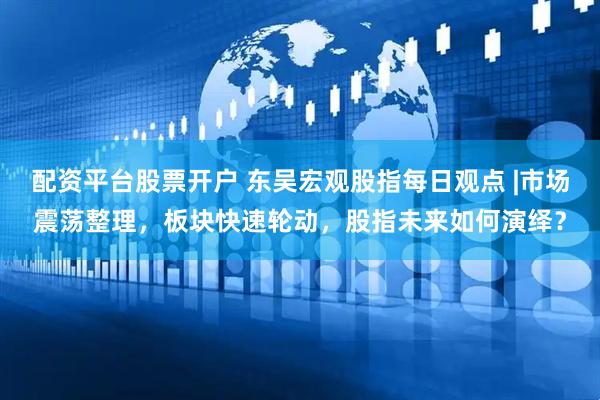 配资平台股票开户 东吴宏观股指每日观点 |市场震荡整理，板块快速轮动，股指未来如何演绎？