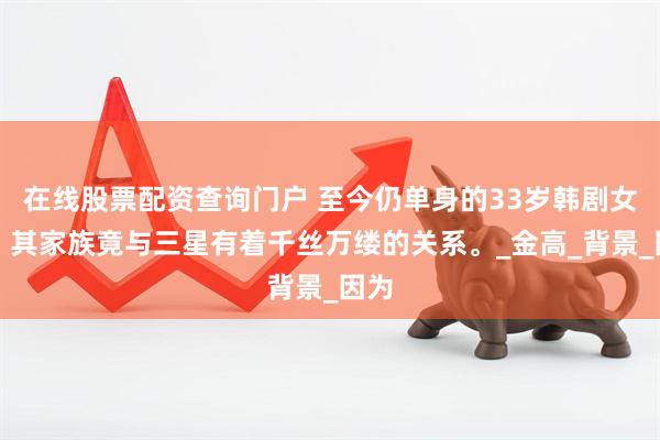 在线股票配资查询门户 至今仍单身的33岁韩剧女神，其家族竟与三星有着千丝万缕的关系。_金高_背景_因为