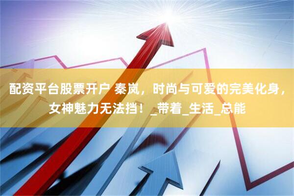 配资平台股票开户 秦岚，时尚与可爱的完美化身，女神魅力无法挡！_带着_生活_总能