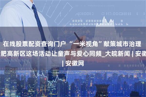 在线股票配资查询门户 “一米视角”献策城市治理  合肥高新区这场活动让童声与爱心同频_大皖新闻 | 安徽网
