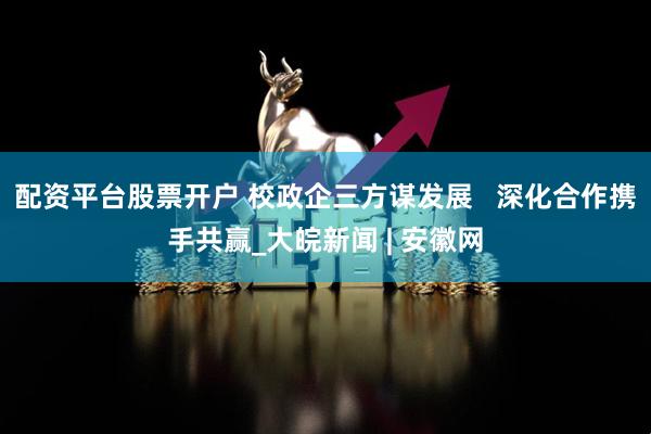 配资平台股票开户 校政企三方谋发展   深化合作携手共赢_大皖新闻 | 安徽网