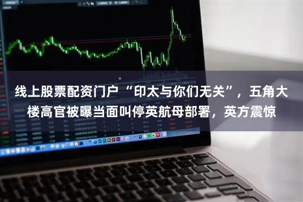 线上股票配资门户 “印太与你们无关”，五角大楼高官被曝当面叫停英航母部署，英方震惊