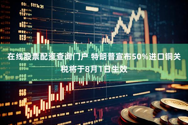 在线股票配资查询门户 特朗普宣布50%进口铜关税将于8月1日生效