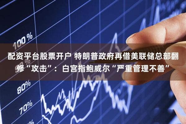 配资平台股票开户 特朗普政府再借美联储总部翻修“攻击”：白宫指鲍威尔“严重管理不善”