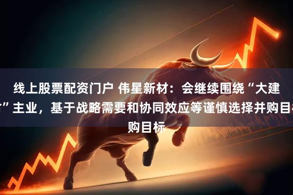 线上股票配资门户 伟星新材：会继续围绕“大建材”主业，基于战略需要和协同效应等谨慎选择并购目标