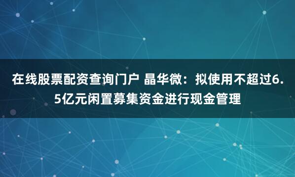 在线股票配资查询门户 晶华微：拟使用不超过6.5亿元闲置募集资金进行现金管理