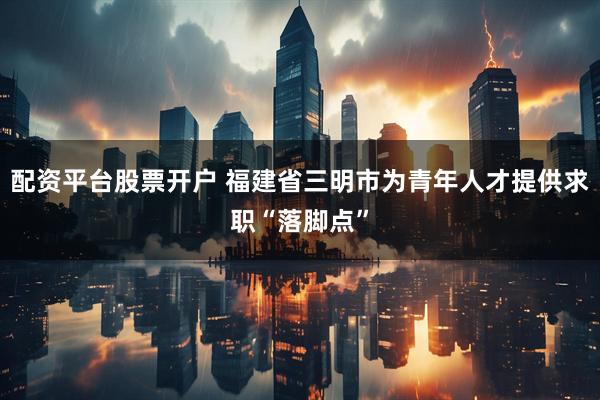 配资平台股票开户 福建省三明市为青年人才提供求职“落脚点”