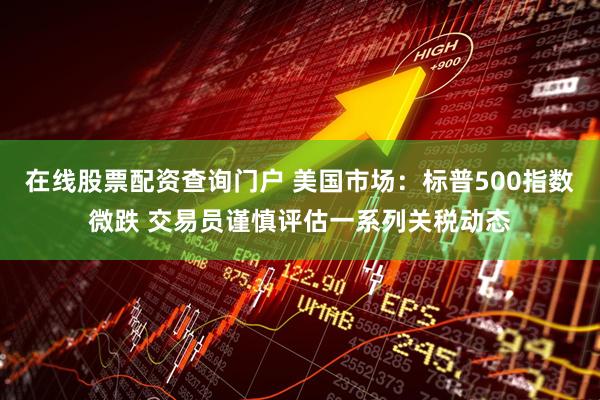 在线股票配资查询门户 美国市场：标普500指数微跌 交易员谨慎评估一系列关税动态