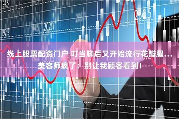 线上股票配资门户 叮当脚后又开始流行花瓣腿…美容师疯了：别让我顾客看到！