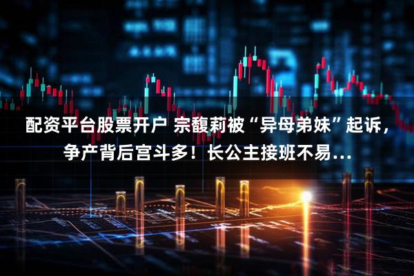 配资平台股票开户 宗馥莉被“异母弟妹”起诉，争产背后宫斗多！长公主接班不易…