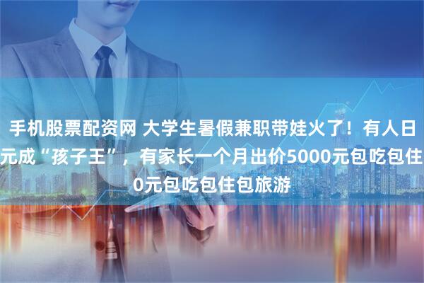 手机股票配资网 大学生暑假兼职带娃火了！有人日入200元成“孩子王”，有家长一个月出价5000元包吃包住包旅游