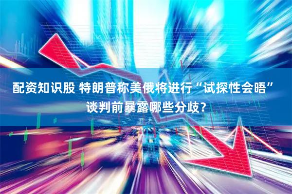配资知识股 特朗普称美俄将进行“试探性会晤” 谈判前暴露哪些分歧？