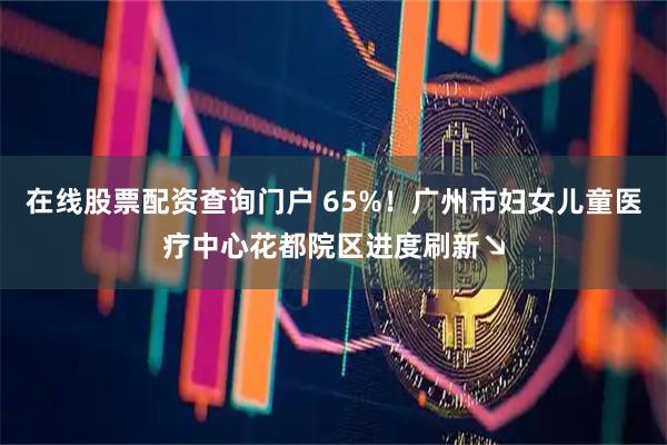 在线股票配资查询门户 65%！广州市妇女儿童医疗中心花都院区进度刷新↘