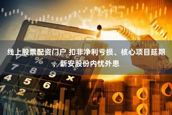 线上股票配资门户 扣非净利亏损、核心项目延期，新安股份内忧外患