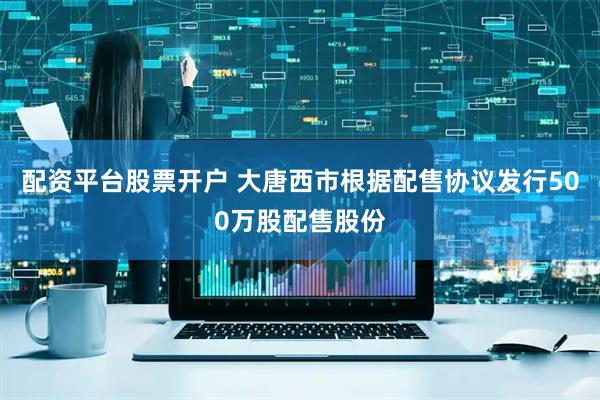 配资平台股票开户 大唐西市根据配售协议发行500万股配售股份