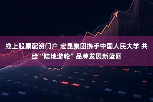 线上股票配资门户 宏昆集团携手中国人民大学 共绘“陆地游轮”品牌发展新蓝图