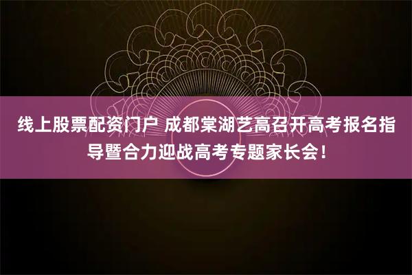 线上股票配资门户 成都棠湖艺高召开高考报名指导暨合力迎战高考专题家长会！