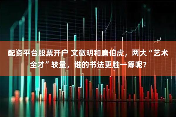 配资平台股票开户 文徵明和唐伯虎，两大“艺术全才”较量，谁的书法更胜一筹呢？