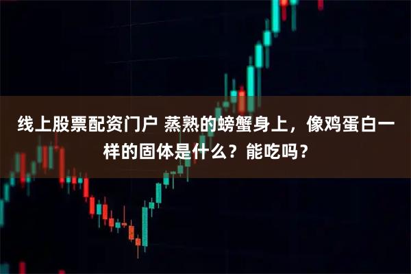 线上股票配资门户 蒸熟的螃蟹身上，像鸡蛋白一样的固体是什么？能吃吗？