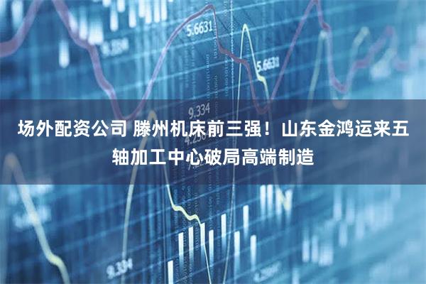 场外配资公司 滕州机床前三强！山东金鸿运来五轴加工中心破局高端制造